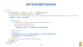 Автоконфигурация
<clouds>
{% for group in ['build', 'test', 'production'] %}
{% for node in groups[group + '-slaves'] %}
<com.github.kostyasha.yad.DockerCloud plugin="yet-another-docker-plugin@0.1.0-rc31">
<name>{{ node }}</name>
...
<templates>
<com.github.kostyasha.yad.DockerSlaveTemplate>
<id>mycloud-template</id>
<dockerContainerLifecycle>
<image>{{ group }}-jenkins-slave</image>
...
</templates>
<connector>
<serverUrl>tcp://{{ node.hostname }}:2375</serverUrl>
<apiVersion>1.20</apiVersion>
</connector>
</com.github.kostyasha.yad.DockerCloud>
{% endfor %}
{% endfor %}
</clouds>
160
 