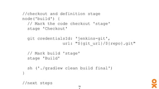 //checkout and definition stage
node('build') {
// Mark the code checkout 'stage'
stage 'Checkout'
git credentialsId: 'jenkins-git',
url: "${git_url}/${repo}.git"
// Mark build 'stage'
stage 'Build'
sh ('./gradlew clean build final')
}
//next steps
 