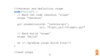//checkout and definition stage
node('build') {
// Mark the code checkout 'stage'
stage 'Checkout'
git credentialsId: 'jenkins-git',
url: "${git_url}/${repo}.git"
// Mark build 'stage'
stage 'Build'
sh ('./gradlew clean build final')
}
//next steps
 