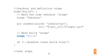 //checkout and definition stage
node('build') {
// Mark the code checkout 'stage'
stage 'Checkout'
git credentialsId: 'jenkins-git',
url: "${git_url}/${repo}.git"
// Mark build 'stage'
stage 'Build'
sh ('./gradlew clean build final')
}
//next steps
 