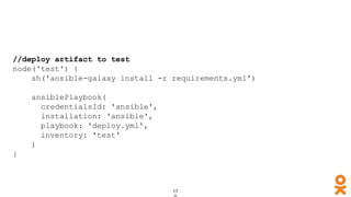 //deploy artifact to test
node('test') {
sh('ansible-galaxy install -r requirements.yml')
ansiblePlaybook(
credentialsId: 'ansible',
installation: 'ansible',
playbook: 'deploy.yml',
inventory: 'test'
)
}
 