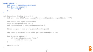 node('build') {
def repos = fetchRepos(project)
for (repo in repos) {
build(repo)
}
}
def fetchRepos(String project) {
def url = new URL("https://repo/projects/${project}/repos?limit=1000")
def conn = url.openConnection()
conn.setRequestMethod("GET")
def responseCode = conn.getResponseCode()
final slurper = new groovy.json.JsonSlurper()
def repos = slurper.parse(conn.getInputStream()).values
for (repo in repos) {
if (repo.slug.contains('one-'))
result << repo.slug
}
return result
}
 