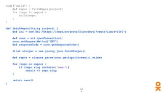node('build') {
def repos = fetchRepos(project)
for (repo in repos) {
build(repo)
}
}
def fetchRepos(String project) {
def url = new URL("https://repo/projects/${project}/repos?limit=1000")
def conn = url.openConnection()
conn.setRequestMethod("GET")
def responseCode = conn.getResponseCode()
final slurper = new groovy.json.JsonSlurper()
def repos = slurper.parse(conn.getInputStream()).values
for (repo in repos) {
if (repo.slug.contains('one-'))
result << repo.slug
}
return result
}
 