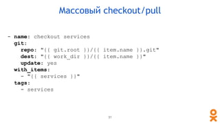 - name: checkout services
git:
repo: "{{ git.root }}/{{ item.name }}.git"
dest: "{{ work_dir }}/{{ item.name }}"
update: yes
with_items:
- "{{ services }}"
tags:
- services
31
Массовый checkout/pull
 
