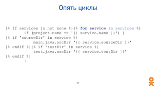 {% if services is not none %}{% for service in services %}
if (project.name == '{{ service.name }}') {
{% if 'sourceDir' in service %}
main.java.srcDir '{{ service.sourceDir }}'
{% endif %}{% if 'testDir' in service %}
test.java.srcDir '{{ service.testDir }}'
{% endif %}
}
Опять циклы
37
 