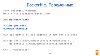 FROM golang:1.7-alpine
MAINTAINER aatarasoff@gmail.com
ARG maindir=/data
VOLUME $maindir
WORKDIR $maindir
RUN apk update && apk upgrade && apk add git bash
RUN go get github.com/aatarasoff/apistress && 
go install github.com/aatarasoff/apistress
CMD [ "apistress" ]
Dockerfile. Переменные
58
 