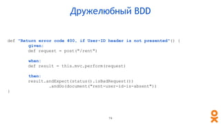 def "Return error code 400, if User-ID header is not presented"() {
given:
def request = post("/rent")
when:
def result = this.mvc.perform(request)
then:
result.andExpect(status().isBadRequest())
.andDo(document("rent-user-id-is-absent"))
}
Дружелюбный BDD
74
 