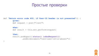 def "Return error code 400, if User-ID header is not presented"() {
given:
def request = post("/rent")
when:
def result = this.mvc.perform(request)
then:
result.andExpect( status().isBadRequest())
.andDo(document("rent-user-id-is-absent"))
}
Простые проверки
75
 