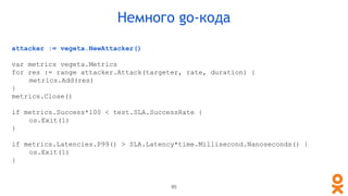 attacker := vegeta.NewAttacker()
var metrics vegeta.Metrics
for res := range attacker.Attack(targeter, rate, duration) {
metrics.Add(res)
}
metrics.Close()
if metrics.Success*100 < test.SLA.SuccessRate {
os.Exit(1)
}
if metrics.Latencies.P99() > SLA.Latency*time.Millisecond.Nanoseconds() {
os.Exit(1)
}
Немного go-кода
85
 