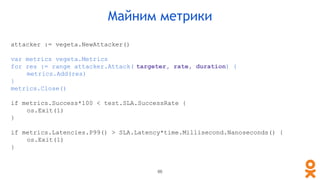 attacker := vegeta.NewAttacker()
var metrics vegeta.Metrics
for res := range attacker.Attack( targeter, rate, duration) {
metrics.Add(res)
}
metrics.Close()
if metrics.Success*100 < test.SLA.SuccessRate {
os.Exit(1)
}
if metrics.Latencies.P99() > SLA.Latency*time.Millisecond.Nanoseconds() {
os.Exit(1)
}
Майним метрики
86
 