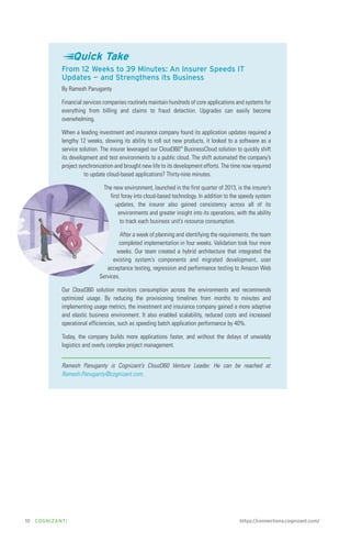 Quick Take
From 12 Weeks to 39 Minutes: An Insurer Speeds IT
Updates — and Strengthens its Business
By Ramesh Panuganty
Financial services companies routinely maintain hundreds of core applications and systems for
everything from billing and claims to fraud detection. Upgrades can easily become
overwhelming.
When a leading investment and insurance company found its application updates required a
lengthy 12 weeks, slowing its ability to roll out new products, it looked to a software as a
service solution. The insurer leveraged our Cloud360™ BusinessCloud solution to quickly shift
its development and test environments to a public cloud. The shift automated the company’s
project synchronization and brought new life to its development efforts. The time now required
to update cloud-based applications? Thirty-nine minutes.
The new environment, launched in the first quarter of 2013, is the insurer’s
first foray into cloud-based technology. In addition to the speedy system
updates, the insurer also gained consistency across all of its
environments and greater insight into its operations, with the ability
to track each business unit’s resource consumption.
After a week of planning and identifying the requirements, the team
completed implementation in four weeks. Validation took four more
weeks. Our team created a hybrid architecture that integrated the
existing system’s components and migrated development, user
acceptance testing, regression and performance testing to Amazon Web
Services.
Our Cloud360 solution monitors consumption across the environments and recommends
optimized usage. By reducing the provisioning timelines from months to minutes and
implementing usage metrics, the investment and insurance company gained a more adaptive
and elastic business environment. It also enabled scalability, reduced costs and increased
operational efficiencies, such as speeding batch application performance by 40%.
Today, the company builds more applications faster, and without the delays of unwieldy
logistics and overly complex project management.
Ramesh Panuganty is Cognizant’s Cloud360 Venture Leader. He can be reached at
Ramesh.Panuganty@cognizant.com.

10

COGNIZANTi

https://connections.cognizant.com/

 