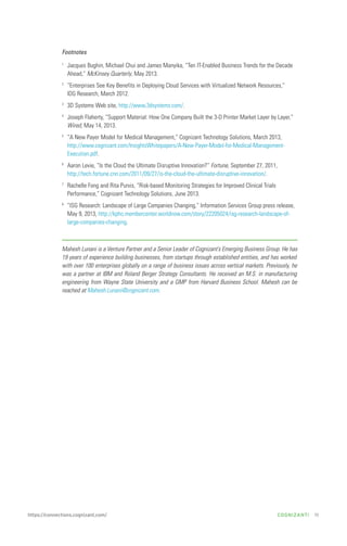 Footnotes
1

Jacques Bughin, Michael Chui and James Manyika, “Ten IT-Enabled Business Trends for the Decade
Ahead,” McKinsey Quarterly, May 2013.

2

“Enterprises See Key Benefits in Deploying Cloud Services with Virtualized Network Resources,”
IDG Research, March 2012.

3

3D Systems Web site, http://www.3dsystems.com/.

4

Joseph Flaherty, “Support Material: How One Company Built the 3-D Printer Market Layer by Layer,”
Wired, May 14, 2013.

5

“A New Payer Model for Medical Management,” Cognizant Technology Solutions, March 2013,
http://www.cognizant.com/InsightsWhitepapers/A-New-Payer-Model-for-Medical-ManagementExecution.pdf.

6

Aaron Levie, “Is the Cloud the Ultimate Disruptive Innovation?” Fortune, September 27, 2011,
http://tech.fortune.cnn.com/2011/09/27/is-the-cloud-the-ultimate-disruptive-innovation/.

7

Rachelle Fong and Rita Purvis, “Risk-based Monitoring Strategies for Improved Clinical Trials
Performance,” Cognizant Technology Solutions, June 2013.

8

“ISG Research: Landscape of Large Companies Changing,” Information Services Group press release,
May 9, 2013, http://kpho.membercenter.worldnow.com/story/22205024/isg-research-landscape-oflarge-companies-changing.

Mahesh Lunani is a Venture Partner and a Senior Leader of Cognizant’s Emerging Business Group. He has
19 years of experience building businesses, from startups through established entities, and has worked
with over 100 enterprises globally on a range of business issues across vertical markets. Previously, he
was a partner at IBM and Roland Berger Strategy Consultants. He received an M.S. in manufacturing
engineering from Wayne State University and a GMP from Harvard Business School. Mahesh can be
reached at Mahesh.Lunani@cognizant.com.

https://connections.cognizant.com/

COGNIZANTi

11

 
