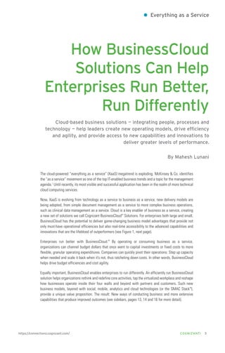 ●

Everything as a Service

How BusinessCloud
Solutions Can Help
Enterprises Run Better,
Run Differently
Cloud-based business solutions — integrating people, processes and
technology — help leaders create new operating models, drive efficiency
and agility, and provide access to new capabilities and innovations to
deliver greater levels of performance.
By Mahesh Lunani

The cloud-powered “everything as a service” (XaaS) megatrend is exploding. McKinsey & Co. identifies
the “as a service” movement as one of the top IT-enabled business trends and a topic for the management
agenda.1 Until recently, its most visible and successful application has been in the realm of more technical
cloud computing services.
Now, XaaS is evolving from technology as a service to business as a service; new delivery models are
being adopted, from simple document management as a service to more complex business operations,
such as clinical data management as a service. Cloud is a key enabler of business as a service, creating
a new set of solutions we call Cognizant BusinessCloud™ Solutions. For enterprises both large and small,
BusinessCloud has the potential to deliver game-changing business model advantages that provide not
only must-have operational efficiencies but also real-time accessibility to the advanced capabilities and
innovations that are the lifeblood of outperformers (see Figure 1, next page).
Enterprises run better with BusinessCloud.™ By operating or consuming business as a service,
organizations can channel budget dollars that once went to capital investments or fixed costs to more
flexible, granular operating expenditures. Companies can quickly pivot their operations: Step up capacity
when needed and scale it back when it’s not, thus ratcheting down costs. In other words, BusinessCloud
helps drive budget efficiencies and cost agility.
Equally important, BusinessCloud enables enterprises to run differently. An efficiently run BusinessCloud
solution helps organizations rethink and redefine core activities, tap the virtualized workplace and reshape
how businesses operate inside their four walls and beyond with partners and customers. Such new
business models, layered with social, mobile, analytics and cloud technologies (or the SMAC Stack™),
provide a unique value proposition. The result: New ways of conducting business and more extensive
capabilities that produce improved outcomes (see sidebars, pages 13, 14 and 16 for more detail).

https://connections.cognizant.com/

COGNIZANTi

3

 