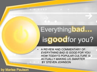 Everythingbad… isgoodfor you? A REVIEW AND COMMENTARY OF: EVERYTHING BAD IS GOOD FOR YOU: HOW TODAY’S POPULAR CULTURE IS ACTUALLY MAKING US SMARTER BY STEVEN JOHNSON by Marisa Paulson 
