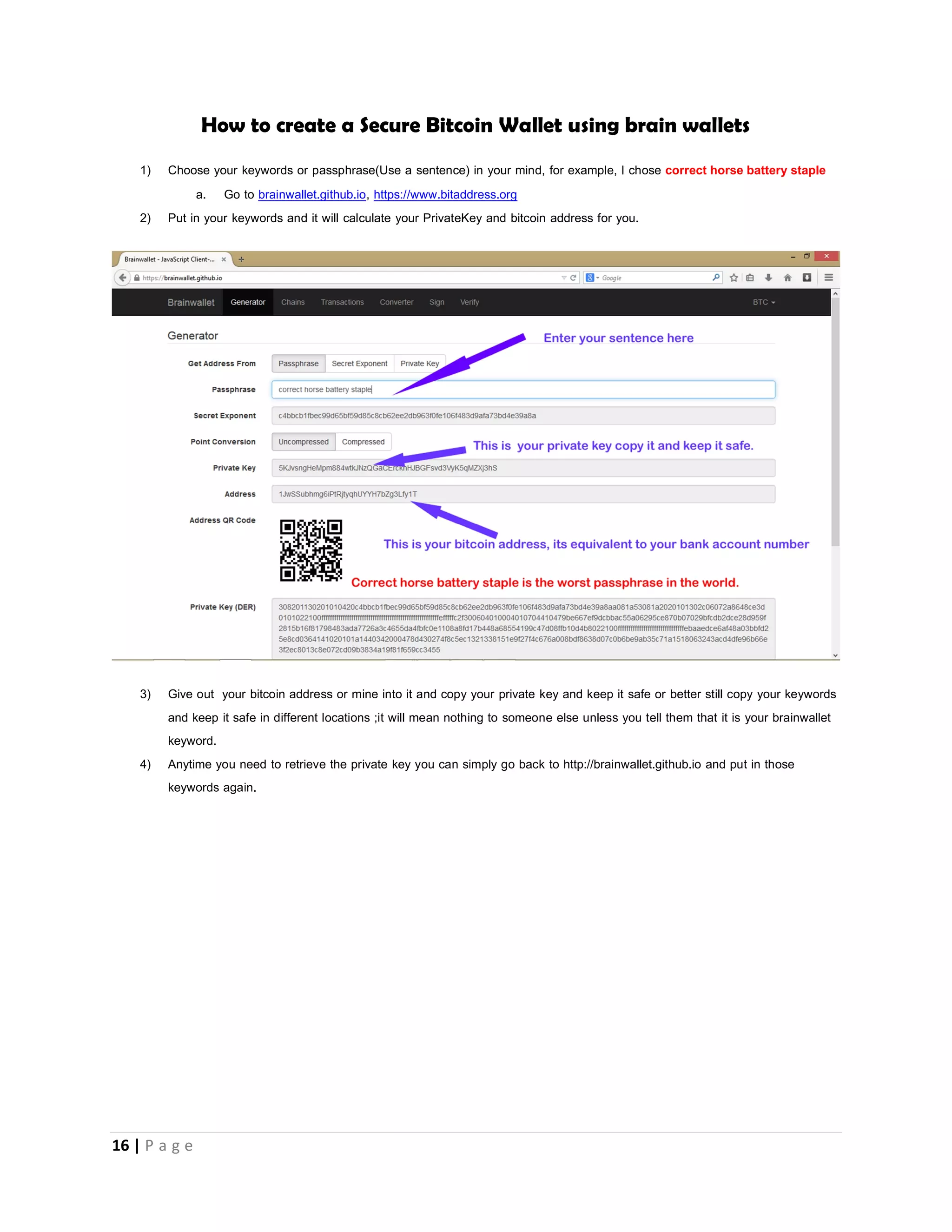 16 | P a g e
Creating a secure bitcoin wallet
While some people will tell you that the best place to store your bitcoins is with yourself, they say instead of using online wallets like
blockhain.info and coinbase.com is best you download the bitcoin client for your PC and store your bitcoins yourself. They stated
that what if one day blockcchain.info website goes down with all your coins inside your online wallet stored in their system you lose
all your bitcoins.
Well, installing the PC bitcoin client and storing your bitcoins yourself is not also safer you could also loose all your bitcoins in one
day.
HOW?
When you install the bitcoin client, a wallet.dat file is created and that file contains some information about your wallet; the
information the wallet.dat file contains includes your private keys and remember that anyone with your private keys can steal all your
bitcoins. What if your PC is hacked and the hacker gets access to your wallet.dat file and extracts your private key from it, what if a
close friend or family whom you trust accesses your PC and steals your wallet.dat file. What if your hard disk crashes, what if your
PC is lost or stolen. Here some people recommend copying your wallet.dat file into a flash/thumb drive and keeping the flash/thumb
drive in a safe location in case your PC gets lost or stolen. You never know what if the flash/thumb drive gets damaged or missing.
There is a popular way most people recommend creating a secure bitcoin wallet that method involves installing a Linux operating
system on a usb drive or hard disk to eliminate the risk of viruses and now they boot into the Linux OS and install the bitcoin client
app for Linux. Any time they need to access their wallet they plug in the usb drive or hard drive into their PC, boot into linux and
use it. When they are through they disconnect the flash/thumb drive and take it back to their safe secure and undisclosed location.
Some even keep backups of their wallet.dat file in 3 – 4 different drives the length you go to secure your wallet depends on how
much bitcoins you have to protect. This method explained above is really safe but what if there is a fire? Okay i am being ridiculous.
I recommend brain wallets. Wallets that is stored in your head. As at the time I wrote this article 75% of the bitcoin world is against
using brain wallets to store large amounts of bitcoins because brain wallets is about thinking of a set of words and these words are
run through a certain algorithm to generate your private key and wallet address. They say that if someone can guess the exact
words that you used, he can generate your private key and seal all your bitcoins.
This is true and this highlights the a very big danger with brainwallets which in turn highlights’ the importance of not using
simple words to generate brain wallets
 Don’t use words like “fuck you”
 Don’t use Keyword generators as they always repeat phrases for example “correct horse battery staple”
 Think up your own words but make sure that it is a sentence.
 Don’t use sentences’ like “This is my secret brain wallet”
 You can write the names of your children together and spice It up with something at the end example -----
“AshleyTomPeytonBradley%%%China” people don’t easily guess this.
 