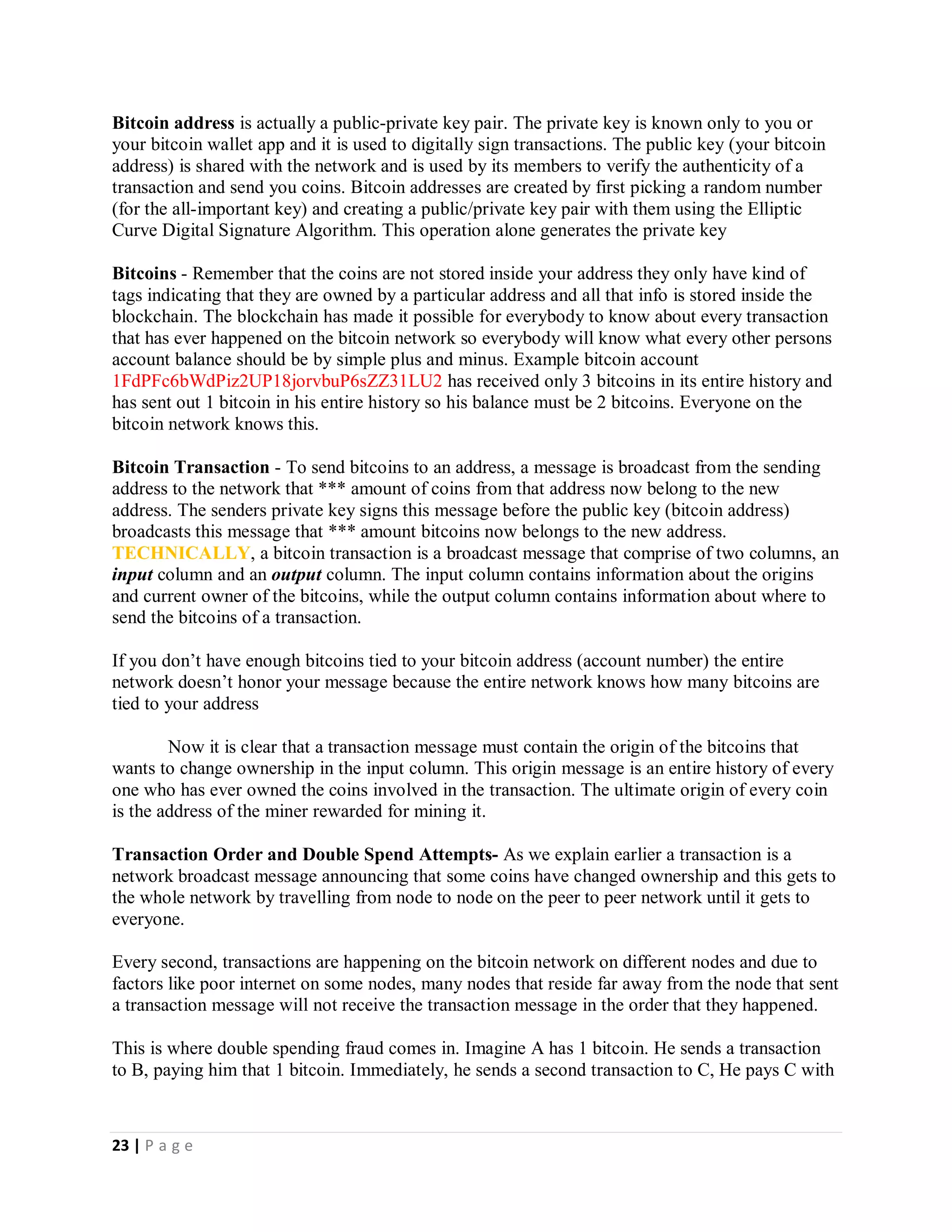 23 | P a g e
TECHNICAL OVERVIEW OF BITCOIN AND HOW IT WORKS
What "difficult mathematical problem" is being computed?
After writing this article I gave it to a friend of mine to read and he asked this question after reading. What "difficult mathematical
problem" is being computed and why is it been computed?
The answer below will not be in baby language as per say but I will try to explain it in an understandable way for a non-technical
person.
A FIRST COURSE ON CRYPTOGRAPHY-101
Encryption - is the conversion of data (readable plain text) into random, non-understandable data (unreadable ciphered text). Its
meaningless form ensures that it looks useless to everyone for whom it is not intended.
The only way to transform ++the data back into understandable form is to reverse the encryption (known as decryption). Public Key
Cryptography encryption and decryption is performed with Public and Private Keys
Public/Private Key Pair - The Public and Private key pair comprises of two uniquely mathematically related, cryptographic keys (it
is basically long random numbers)
Anything the public key signs (encrypts) can be decrypted only with the private key; anything a private key signs can only be verified
by its matching public key.
A string - in computer science a string is of a set of characters (any letter, number, space, punctuation mark, or symbol that can be
typed on a computer).
A hash function - is a mathematical function that takes a string of any possible length of characters as input and transforms it into
an output of a fixed length of characters.
Note that
1. The same input will always produce the same output.
2. Multiple separate inputs should not produce the same output.
3. It is not possible to go from the output to the input.
4. The slightest modification to a given input results in drastic change to the hash output value.
5. Computer sees data as 0 and 1 only which means that data can also be hashed.
Hashing acts as a kind of "signature" for the data provided, because a person knowing the "hash value" is unable to know the
original message, but only the person who knows the original message can prove the "hash value" is created from that message.
 
