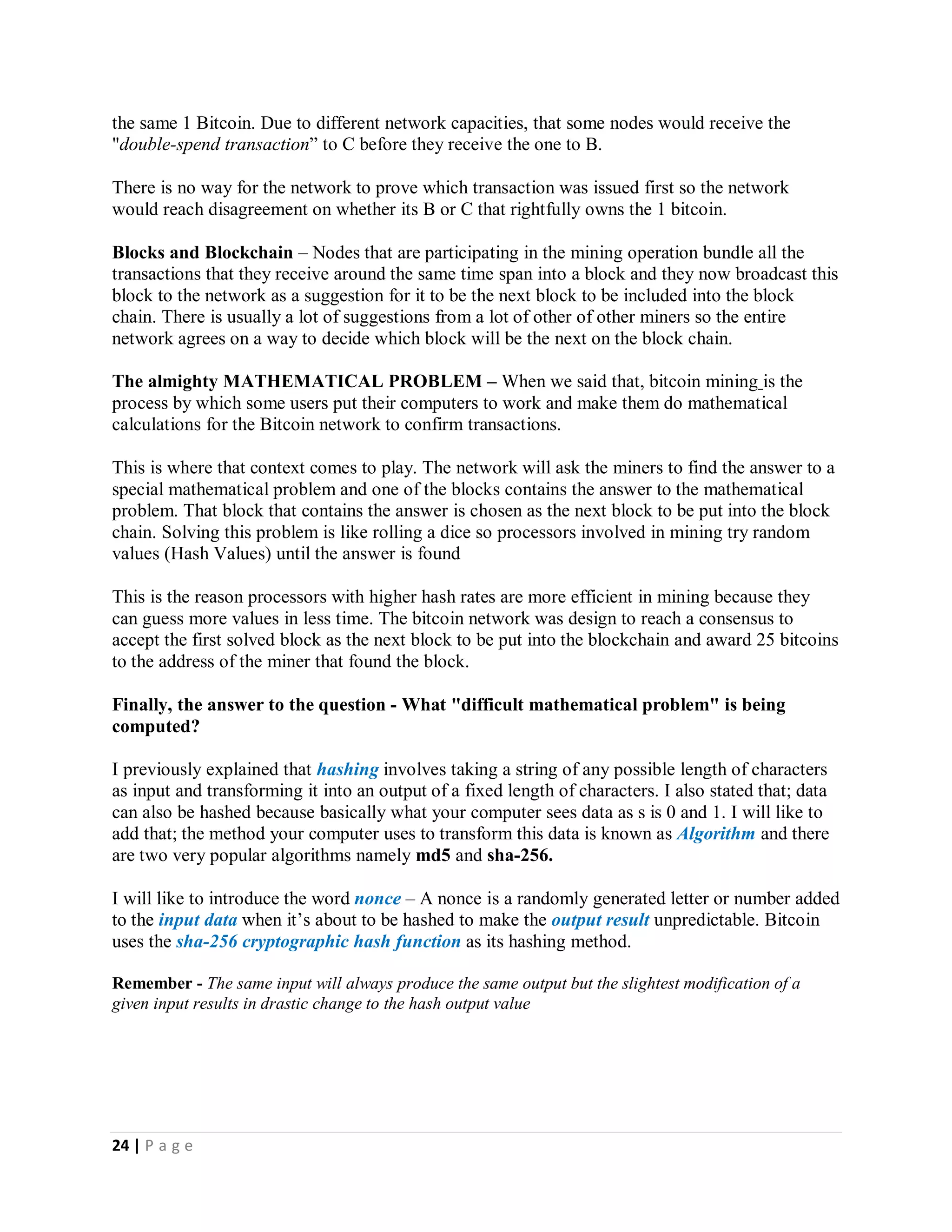 24 | P a g e
Bitcoin address is actually a public-private key pair. The private key is known only to you or your bitcoin wallet app and it is used
to digitally sign transactions. The public key (your bitcoin address) is shared with the network and is used by its members to verify
the authenticity of a transaction . Bitcoin addresses are created by first picking a random number (for the all-important key) and
creating a public/private key pair with them using the Elliptic Curve Digital Signature Algorithm. This operation alone generates the
private key
Bitcoins - Remember that the coins are not stored inside your address they only have kind of tags indicating that they are owned
by a particular address and all that info is stored inside the blockchain. The blockchain has made it possible for everybody to know
about every transaction that has ever happened on the bitcoin network so everybody will know what every other persons account
balance should be by simple plus and minus. Example bitcoin account 1FdPFc6bWdPiz2UP18jorvbuP6sZZ31LU2 has received only
3 bitcoins in its entire history and has sent out 1 bitcoin in his entire history so his balance must be 2 bitcoins. Everyone on the
bitcoin network knows this.
Bitcoin Transaction - To send bitcoins to an address, a message is broadcast from the sending address to the network that ***
amount of coins from that address now belong to the new address. The senders private key signs this message before the public
key (bitcoin address) broadcasts this message that *** amount bitcoins now belongs to the new address. TECHNICALLY, a bitcoin
transaction is a broadcast message that comprise of two columns, an input column and an output column. The input column
contains information about the origins and current owner of the bitcoins, while the output column contains information about where
to send the bitcoins of a transaction.
If you don’t have enough bitcoins tied to your bitcoin address (account number) the entire network doesn’t honor your message
because the entire network knows how many bitcoins are tied to your address
Now it is clear that a transaction message must contain the origin of the bitcoins that wants to change ownership in the
input column. This origin message is an entire history of every one who has ever owned the coins involved in the transaction. The
ultimate origin of every coin is the address of the miner rewarded for mining it.
Transaction Order and Double Spend Attempts- As we explain earlier a transaction is a network broadcast message announcing
that some coins have changed ownership and this gets to the whole network by travelling from node to node on the peer to peer
network until it gets to everyone.
Every second, transactions are happening on the bitcoin network on different nodes and due to factors like poor internet on some
nodes, many nodes that reside far away from the node that sent a transaction message will not receive the transaction message in
the order that they happened.
This is where double spending fraud comes in. Imagine A has 1 bitcoin. He sends a transaction to B, paying him that 1 bitcoin.
Immediately, he sends a second transaction to C, He pays C with the same 1 Bitcoin. Due to different network capacities, that some
nodes would receive the "double-spend transaction” to C before they receive the one to B.
There is no way for the network to prove which transaction was issued first so the network would reach disagreement on whether its
B or C that rightfully owns the 1 bitcoin.
 
