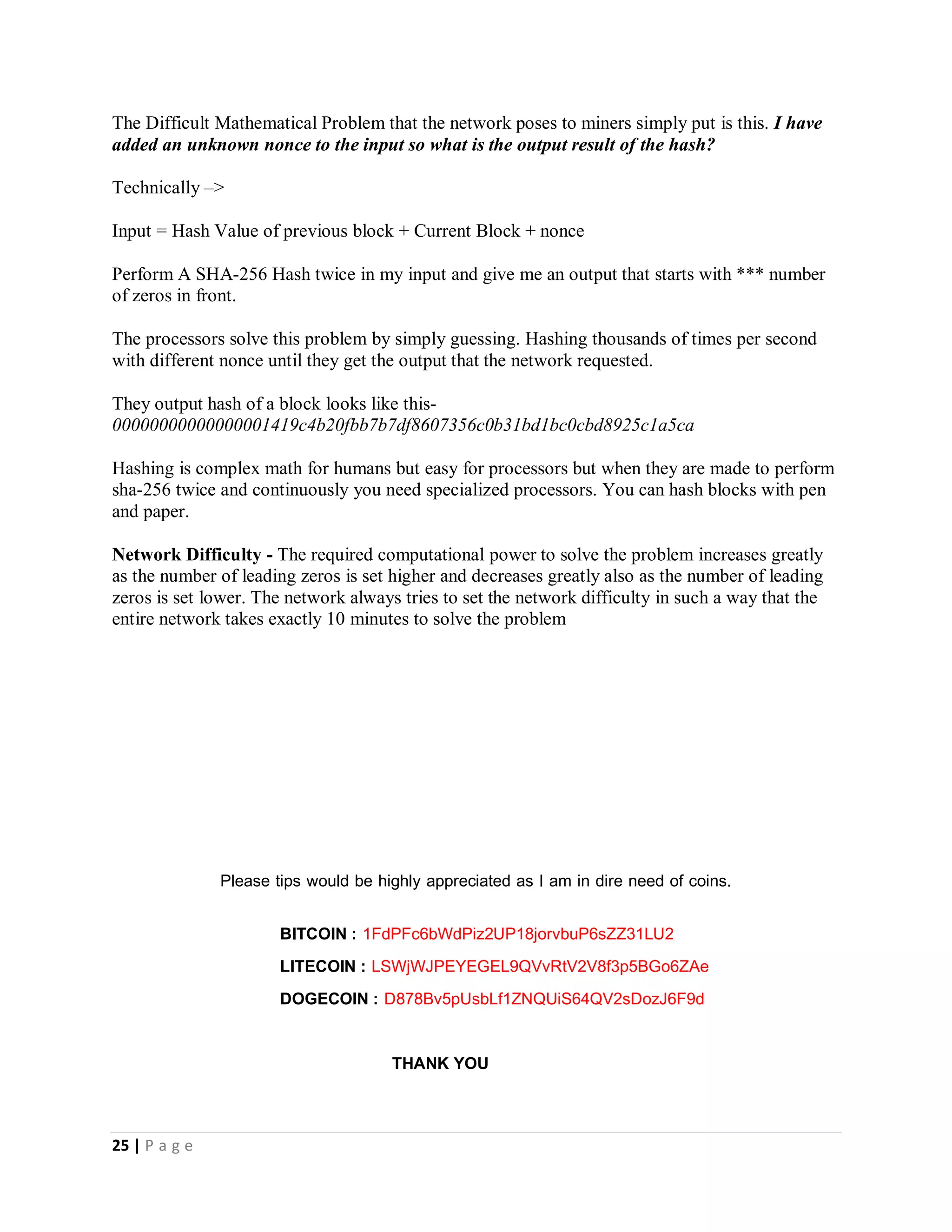 25 | P a g e
Blocks and Blockchain – Nodes that are participating in the mining operation bundle all the transactions that they receive around
the same time span into a block and they now broadcast this block to the network as a suggestion for it to be the next block to be
included into the block chain. There is usually a lot of suggestions from a lot of other of other miners so the entire network agrees
on a way to decide which block will be the next on the block chain.
The almighty MATHEMATICAL PROBLEM – When we said that, bitcoin mining is the process by which some users put their
computers to work and make them do mathematical calculations for the Bitcoin network to confirm transactions.
This is where that context comes to play. The network will ask the miners to find the answer to a special mathematical problem and
one of the blocks contains the answer to the mathematical problem. That block that contains the answer is chosen as the next block
to be put into the block chain. Solving this problem is like rolling a dice so processors involved in mining try random values (Hash
Values) until the answer is found
This is the reason processors with higher hash rates are more efficient in mining because they can guess more values in less time.
The bitcoin network was design to reach a consensus to accept the first solved block as the next block to be put into the blockchain
and award 25 bitcoins to the address of the miner that found the block.
Finally, the answer to the question - What "difficult mathematical problem" is being computed?
I previously explained that hashing involves taking a string of any possible length of characters as input and transforming it into an
output of a fixed length of characters. I also stated that; data can also be hashed because basically what your computer sees data
as is 0 and 1. I will like to add that; the method your computer uses to transform this data is known as Algorithm and there are
two very popular algorithms namely md5 and sha-256.
I will also like to introduce the word nonce – A nonce is a randomly generated letter or number added to the input data when it’s
about to be hashed to make the output result unpredictable. Bitcoin uses the sha-256 cryptographic hash function as its
hashing method.
Remember - The same input will always produce the same output but the slightest modification of a given input results in drastic
change to the hash output value
The Difficult Mathematical Problem that the network poses to miners simply put is this. I have added an unknown nonce to the
input so what is the output result of the hash?
Technically –>
Input = Hash Value of previous block + Current Block + nonce
Perform A SHA-256 Hash twice in my input and give me an output that starts with *** number of zeros in front.
 