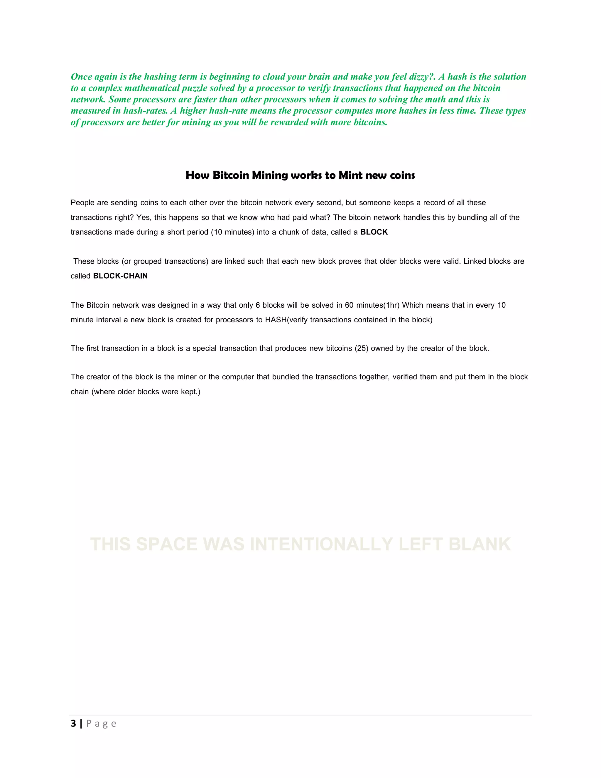 3 | P a g e
HOW DOES BITCOIN MINING WORK AS THERE IS NO SOIL TO DIG ON THE INTERNET.
Bitcoin Miners are like the Central Bank of bitcoins. BITCOINS are mined with software called Bitcoin Miners, it sounds
funny right? One of the most common points of confusion for new Bitcoiners is the concept of mining. Well there are a lot
of technical terms you need to understand before you can understand bitcoin mining but i will try to make this explanation
as simple as possible.
BITCOIN MINING is the process by which some users put their computers to work verifying transactions in the bitcoin
network. These users are rewarded with new bitcoins when they successfully complete the work of verification. These
miners are like the Central Bank of bitcoins because they are the one who release more bitcoins into the economy by
distributing the coins they mined by spending it.
The miner’s computer solves very very complex calculations that have the ability to overheat your computer
processor. The result of this calculation is called HASH. A hash cannot be reversed. These calculations to confirm
transactions that happen on the network is called mining because it slowly makes new currency available at a rate that
resembles the rate at which commodities like gold are mined from the ground.
Some Computer Processing Units or external processing unit can perform these computer calculations (HASHING) faster
than others and this speed is rated in HASHRATES e.g. 1H/s means the processor performs one hash in one second
1KH/s means the processor performs 1000 hashes in one second, 1 MH/s means that the processor performs 1,000,000
hashes in one second.
Once again is the hashing term is beginning to cloud your brain and make you feel dizzy?. A hash is the solution
to a complex mathematical puzzle solved by a processor to verify transactions that happened on the bitcoin
network. Some processors are faster than other processors when it comes to solving the math and this is
measured in hash-rates. A higher hash-rate means the processor computes more hashes in less time. These types
of processors are better for mining as you will be rewarded with more bitcoins.
 