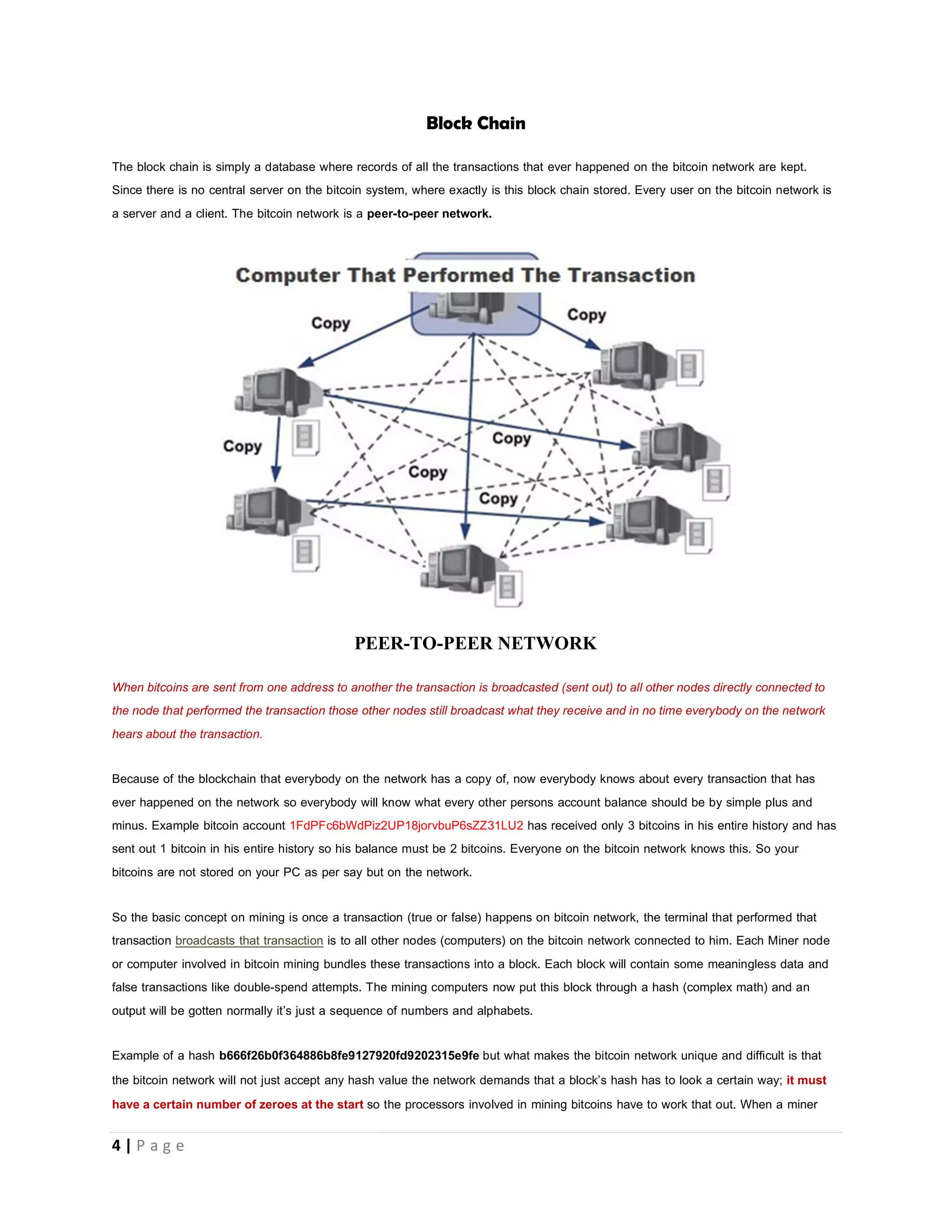 4 | P a g e
How Bitcoin Mining works to Mint new coins
People are sending coins to each other over the bitcoin network every second, but someone keeps a record of all these
transactions right? Yes, this happens so that we know who had paid what? The bitcoin network handles this by bundling all of the
transactions made during a short period (10 minutes) into a chunk of data, called a BLOCK
These blocks (or grouped transactions) are linked such that each new block proves that older blocks were valid. Linked blocks are
called BLOCK-CHAIN
The Bitcoin network was designed in a way that only 6 blocks will be solved in 60 minutes(1hr) Which means that in every 10
minute interval a new block is created for processors to HASH(verify transactions contained in the block)
The first transaction in a block is a special transaction that produces new bitcoins (25) owned by the creator of the block.
The creator of the block is the miner or the computer that bundled the transactions together, verified them and put them in the block
chain (where older blocks were kept.)
THIS SPACE WAS INTENTIONALLY LEFT BLANK
 