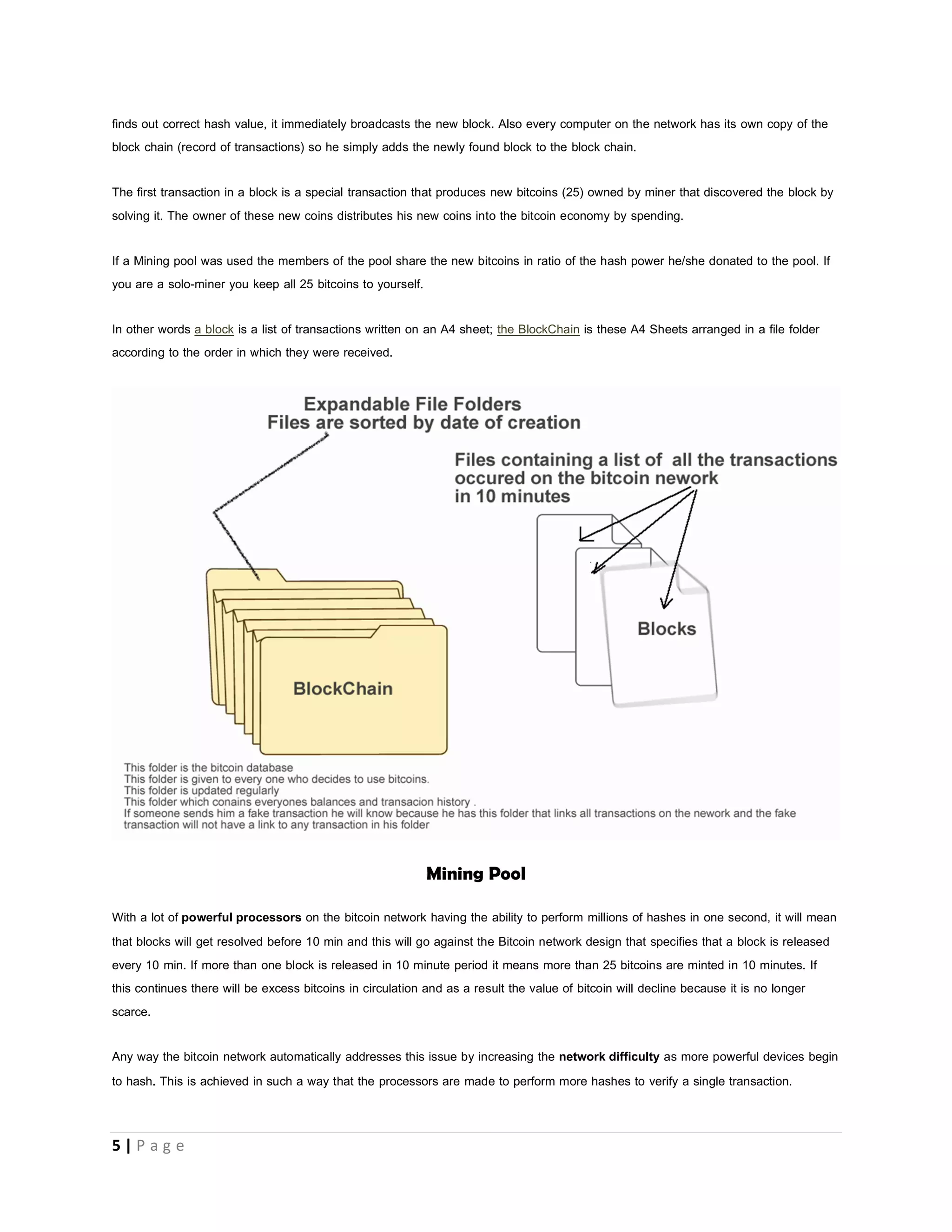 5 | P a g e
Block Chain
The block chain is simply a database where records of all the transactions that ever happened on the bitcoin network are kept.
Since there is no central server on the bitcoin system, where exactly is this block chain stored. Every user on the bitcoin network is
a server and a client. The bitcoin network is a peer-to-peer network.
PEER-TO-PEER NETWORK
When bitcoins are sent from one address to another the transaction is broadcasted (sent out) to all other nodes directly connected to
the node that performed the transaction those other nodes still broadcast what they receive and in no time everybody on the network
hears about the transaction.
Because of the blockchain that everybody on the network has a copy of, now everybody knows about every transaction that has
ever happened on the network so everybody will know what every other persons account balance should be by simple plus and
minus. Example bitcoin account 1FdPFc6bWdPiz2UP18jorvbuP6sZZ31LU2 has received only 3 bitcoins in his entire history and has
sent out 1 bitcoin in his entire history so his balance must be 2 bitcoins. Everyone on the bitcoin network knows this. So your
bitcoins are not stored on your PC as per say but on the network.
So the basic concept on mining is once a transaction (true or false) happens on bitcoin network, the terminal that performed that
transaction broadcasts that transaction is to all other nodes (computers) on the bitcoin network connected to him. Each Miner node
or computer involved in bitcoin mining bundles these transactions into a block. Each block will contain some meaningless data and
false transactions like double-spend attempts. The mining computers now put this block through a hash (complex math) and an
output will be gotten normally it’s just a sequence of numbers and alphabets.
Example of a hash b666f26b0f364886b8fe9127920fd9202315e9fe but what makes the bitcoin network unique and difficult is that
the bitcoin network will not just accept any hash value the network demands that a block’s hash has to look a certain way; it must
have a certain number of zeroes at the start so the processors involved in mining bitcoins have to work that out. When a miner
 