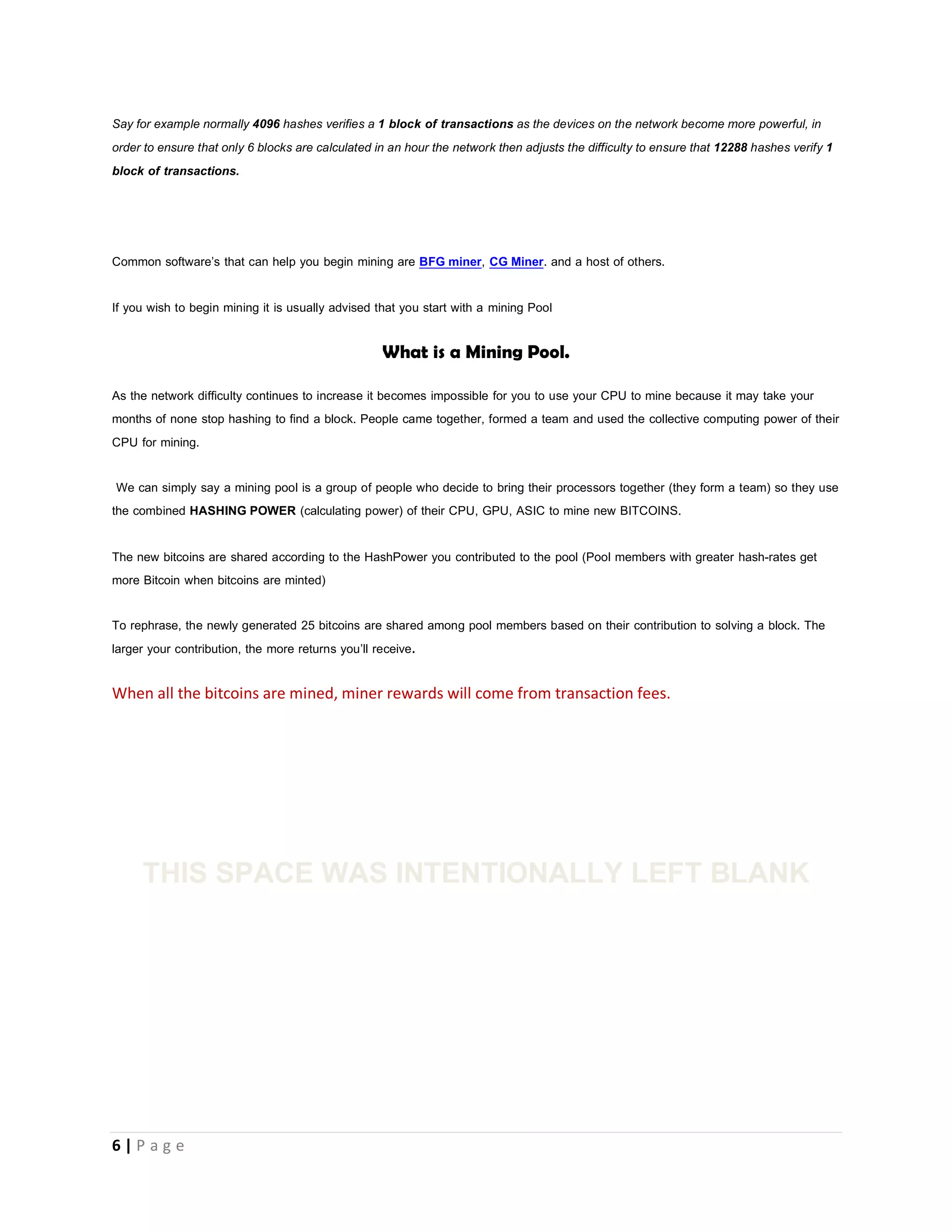 6 | P a g e
finds out correct hash value, it immediately broadcasts the new block. Also every computer on the network has its own copy of the
block chain (record of transactions) so he simply adds the newly found block to the block chain.
The first transaction in a block is a special transaction that produces new bitcoins (25) owned by miner that discovered the block by
solving it. The owner of these new coins distributes his new coins into the bitcoin economy by spending.
If a Mining pool was used the members of the pool share the new bitcoins in ratio of the hash power he/she donated to the pool. If
you are a solo-miner you keep all 25 bitcoins to yourself.
In other words a block is a list of transactions written on an A4 sheet; the BlockChain is these A4 Sheets arranged in a file folder
according to the order in which they were received.
Mining Pool
With a lot of powerful processors on the bitcoin network having the ability to perform millions of hashes in one second, it will mean
that blocks will get resolved before 10 min and this will go against the Bitcoin network design that specifies that a block is released
every 10 min. If more than one block is released in 10 minute period it means more than 25 bitcoins are minted in 10 minutes. If
this continues there will be excess bitcoins in circulation and as a result the value of bitcoin will decline because it is no longer
scarce.
Any way the bitcoin network automatically addresses this issue by increasing the network difficulty as more powerful devices begin
to hash. This is achieved in such a way that the processors are made to perform more hashes to verify a single transaction.
 