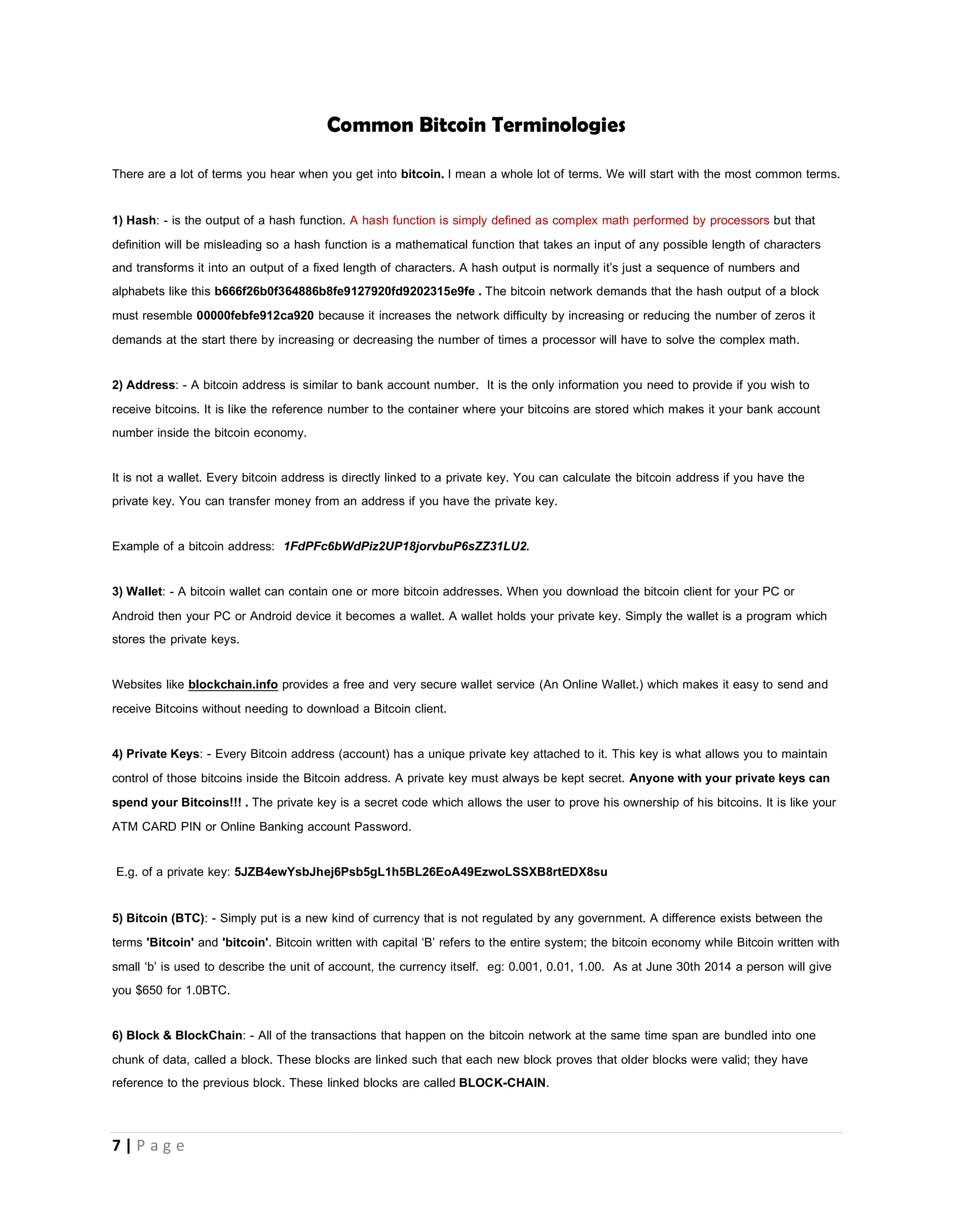 7 | P a g e
Say for example normally 4096 hashes verifies a 1 block of transactions as the devices on the network become more powerful, in
order to ensure that only 6 blocks are calculated in an hour the network then adjusts the difficultyto ensure that 12288 hashes verify 1
block of transactions.
Common software’s that can help you begin mining are BFG miner, CG Miner. and a host of others.
If you wish to begin mining it is usually advised that you start with a mining Pool
What is a Mining Pool.
As the network difficulty continues to increase it becomes impossible for you to use your CPU to mine because it may take your
months of none stop hashing to find a block. People came together, formed a team and used the collective computing power of their
CPU for mining.
We can simply say a mining pool is a group of people who decide to bring their processors together (they form a team) so they use
the combined HASHING POWER (calculating power) of their CPU, GPU, ASIC to mine new BITCOINS.
The new bitcoins are shared according to the HashPower you contributed to the pool (Pool members with greater hash-rates get
more Bitcoin when bitcoins are minted)
To rephrase, the newly generated 25 bitcoins are shared among pool members based on their contribution to solving a block. The
larger your contribution, the more returns you’ll receive.
When all the bitcoins are mined, miner rewards will come from transaction fees.
THIS SPACE WAS INTENTIONALLY LEFT BLANK
 