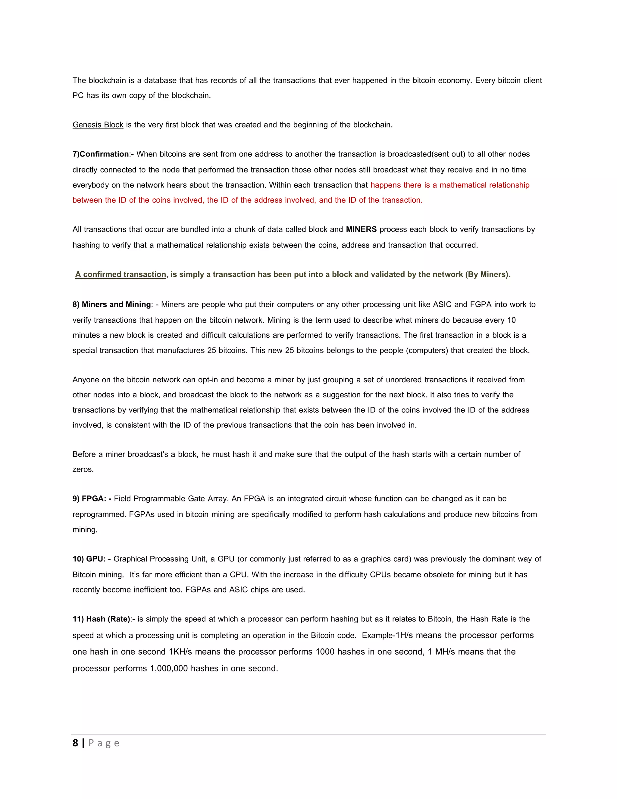 8 | P a g e
Common Bitcoin Terminologies
There are a lot of terms you hear when you get into bitcoin. I mean a whole lot of terms. We will start with the most common terms.
1) Hash: - is the output of a hash function. A hash function is simply defined as complex math performed by processors but that
definition will be misleading so a hash function is a mathematical function that takes an input of any possible length of characters
and transforms it into an output of a fixed length of characters. A hash output is normally it’s just a sequence of numbers and
alphabets like this b666f26b0f364886b8fe9127920fd9202315e9fe . The bitcoin network demands that the hash output of a block
must resemble 00000febfe912ca920 because it increases the network difficulty by increasing or reducing the number of zeros it
demands at the start there by increasing or decreasing the number of times a processor will have to solve the complex math.
2) Address: - A bitcoin address is similar to bank account number. It is the only information you need to provide if you wish to
receive bitcoins. It is like the reference number to the container where your bitcoins are stored which makes it your bank account
number inside the bitcoin economy.
It is not a wallet. Every bitcoin address is directly linked to a private key. You can calculate the bitcoin address if you have the
private key. You can transfer money from an address if you have the private key.
Example of a bitcoin address: 1FdPFc6bWdPiz2UP18jorvbuP6sZZ31LU2.
3) Wallet: - A bitcoin wallet can contain one or more bitcoin addresses. When you download the bitcoin client for your PC or
Android then your PC or Android device it becomes a wallet. A wallet holds your private key. Simply the wallet is a program which
stores the private keys.
Websites like blockchain.info provides a free and very secure wallet service (An Online Wallet.) which makes it easy to send and
receive Bitcoins without needing to download a Bitcoin client.
4) Private Keys: - Every Bitcoin address (account) has a unique private key attached to it. This key is what allows you to maintain
control of those bitcoins inside the Bitcoin address. A private key must always be kept secret. Anyone with your private keys can
spend your Bitcoins!!! . The private key is a secret code which allows the user to prove his ownership of his bitcoins. It is like your
ATM CARD PIN or Online Banking account Password.
E.g. of a private key: 5JZB4ewYsbJhej6Psb5gL1h5BL26EoA49EzwoLSSXB8rtEDX8su
5) Bitcoin (BTC): - Simply put is a new kind of currency that is not regulated by any government. A difference exists between the
terms 'Bitcoin' and 'bitcoin'. Bitcoin written with capital ‘B’ refers to the entire system; the bitcoin economy while Bitcoin written with
small ‘b’ is used to describe the unit of account, the currency itself. eg: 0.001, 0.01, 1.00. As at Feb 6th 2015 a person will give
you $223 for 1.0BTC.
6) Block & BlockChain: - All of the transactions that happen on the bitcoin network at the same time span are bundled into one
chunk of data, called a block. These blocks are linked such that each new block proves that older blocks were valid; they have
reference to the previous block. These linked blocks are called BLOCK-CHAIN.
 