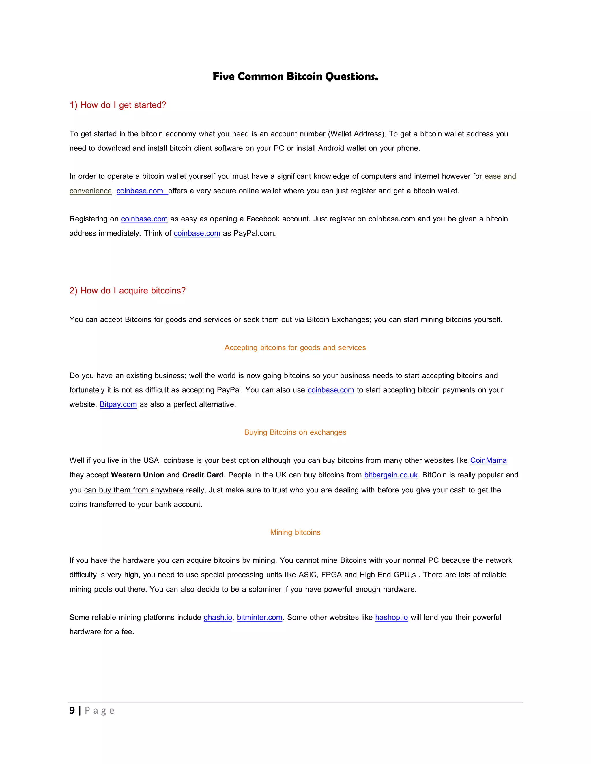 9 | P a g e
The blockchain is a database that has records of all the transactions that ever happened in the bitcoin economy. Every bitcoin client
PC has its own copy of the blockchain.
Genesis Block is the very first block that was created and the beginning of the blockchain.
7)Confirmation:- When bitcoins are sent from one address to another the transaction is broadcasted(sent out) to all other nodes
directly connected to the node that performed the transaction those other nodes still broadcast what they receive and in no time
everybody on the network hears about the transaction. Within each transaction that happens there is a mathematical relationship
between the ID of the coins involved, the ID of the address involved, and the ID of the transaction.
All transactions that occur are bundled into a chunk of data called block and MINERS process each block to verify transactions by
hashing to verify that a mathematical relationship exists between the coins, address and transaction that occurred.
A confirmed transaction, is simply a transaction has been put into a block and validated by the network (By Miners).
8) Miners and Mining: - Miners are people who put their computers or any other processing unit like ASIC and FGPA into work to
verify transactions that happen on the bitcoin network. Mining is the term used to describe what miners do because every 10
minutes a new block is created and difficult calculations are performed to verify transactions. The first transaction in a block is a
special transaction that manufactures 25 bitcoins. This new 25 bitcoins belongs to the people (computers) that created the block.
Anyone on the bitcoin network can opt-in and become a miner by just grouping a set of unordered transactions it received from
other nodes into a block, and broadcast the block to the network as a suggestion for the next block. It also tries to verify the
transactions by verifying that the mathematical relationship that exists between the ID of the coins involved the ID of the address
involved, is consistent with the ID of the previous transactions that the coin has been involved in.
Before a miner broadcast’s a block, he must hash it and make sure that the output of the hash starts with a certain number of
zeros.
9) FPGA: - Field Programmable Gate Array, An FPGA is an integrated circuit whose function can be changed as it can be
reprogrammed. FGPAs used in bitcoin mining are specifically modified to perform hash calculations and produce new bitcoins from
mining.
10) GPU: - Graphical Processing Unit, a GPU (or commonly just referred to as a graphics card) was previously the dominant way of
Bitcoin mining. It’s far more efficient than a CPU. With the increase in the difficulty CPUs became obsolete for mining but it has
recently become inefficient too. FGPAs and ASIC chips are used.
11) Hash (Rate):- is simply the speed at which a processor can perform hashing but as it relates to Bitcoin, the Hash Rate is the
speed at which a processing unit is completing an operation in the Bitcoin code. Example-1H/s means the processor performs
one hash in one second 1KH/s means the processor performs 1000 hashes in one second, 1 MH/s means that the
processor performs 1,000,000 hashes in one second.
 