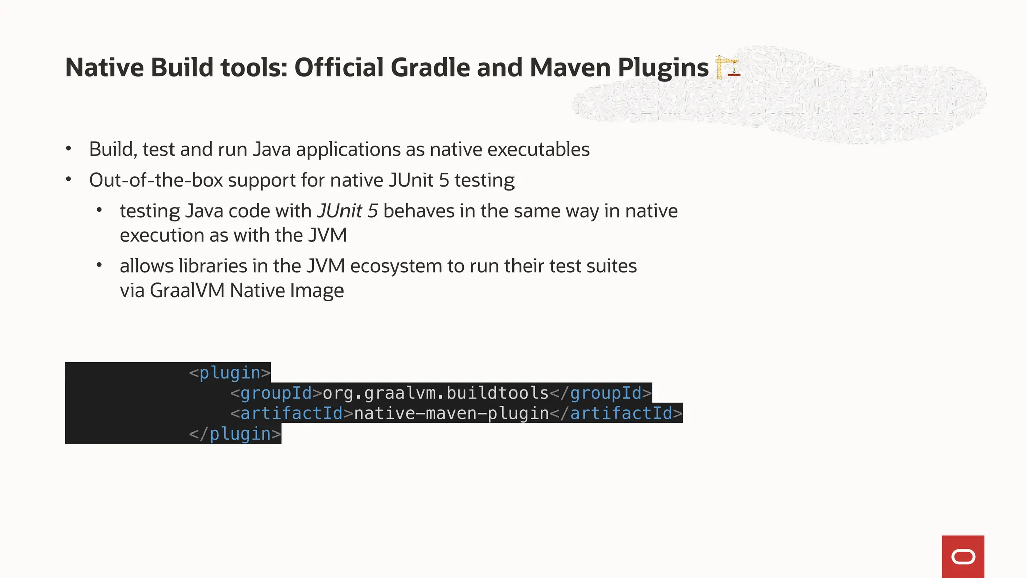 • Build, test and run Java applications as native executables
• Out-of-the-box support for native JUnit 5 testing
• testing Java code with JUnit 5 behaves in the same way in native
execution as with the JVM
• allows libraries in the JVM ecosystem to run their test suites
via GraalVM Native Image
<plugin>
<groupId>org.graalvm.buildtools</groupId>
<artifactId>native-maven-plugin</artifactId>
</plugin>
Native Build tools: Official Gradle and Maven Plugins 🏗
 