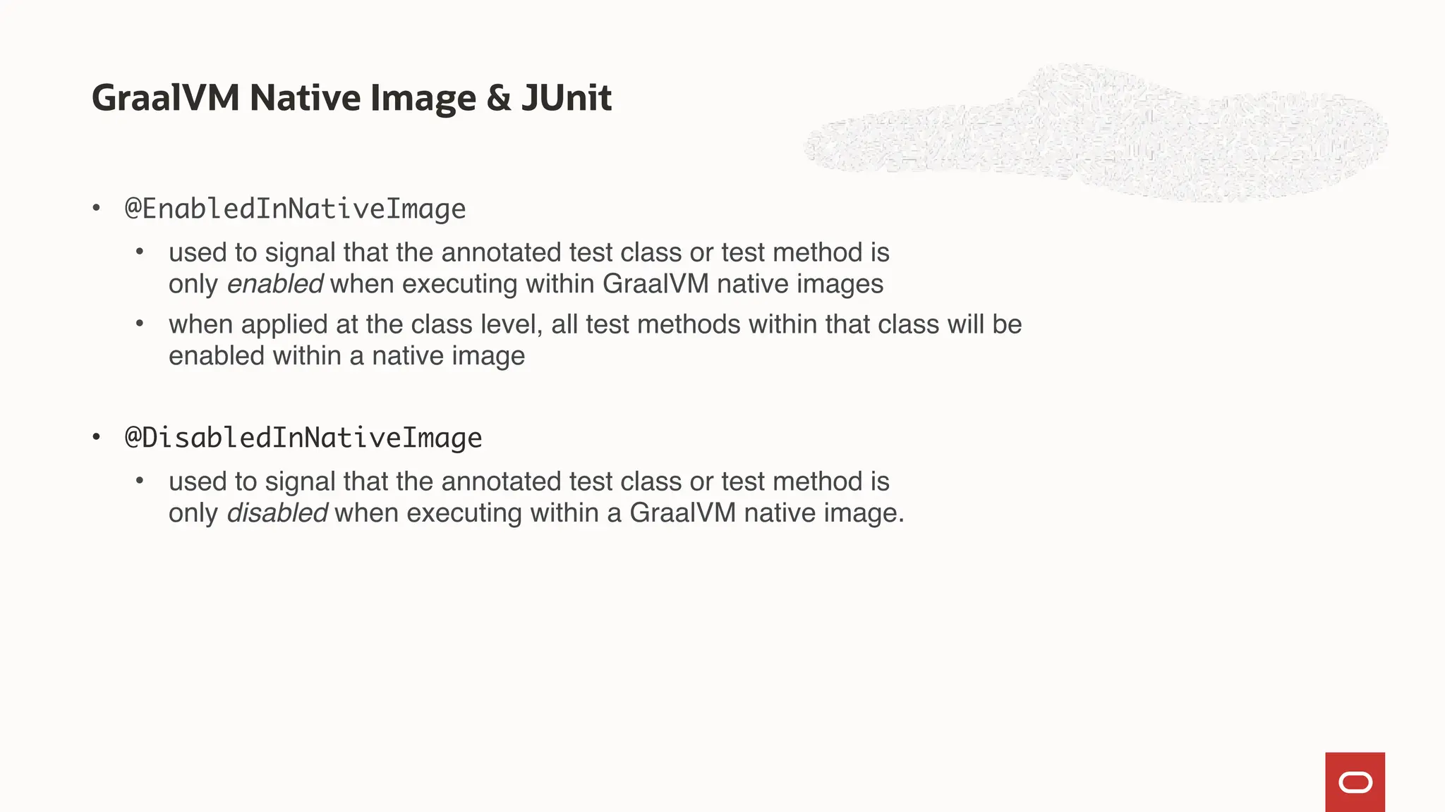• @EnabledInNativeImage
• used to signal that the annotated test class or test method is
only enabled when executing within GraalVM native images
• when applied at the class level, all test methods within that class will be
enabled within a native image
• @DisabledInNativeImage
• used to signal that the annotated test class or test method is
only disabled when executing within a GraalVM native image.
GraalVM Native Image & JUnit
 