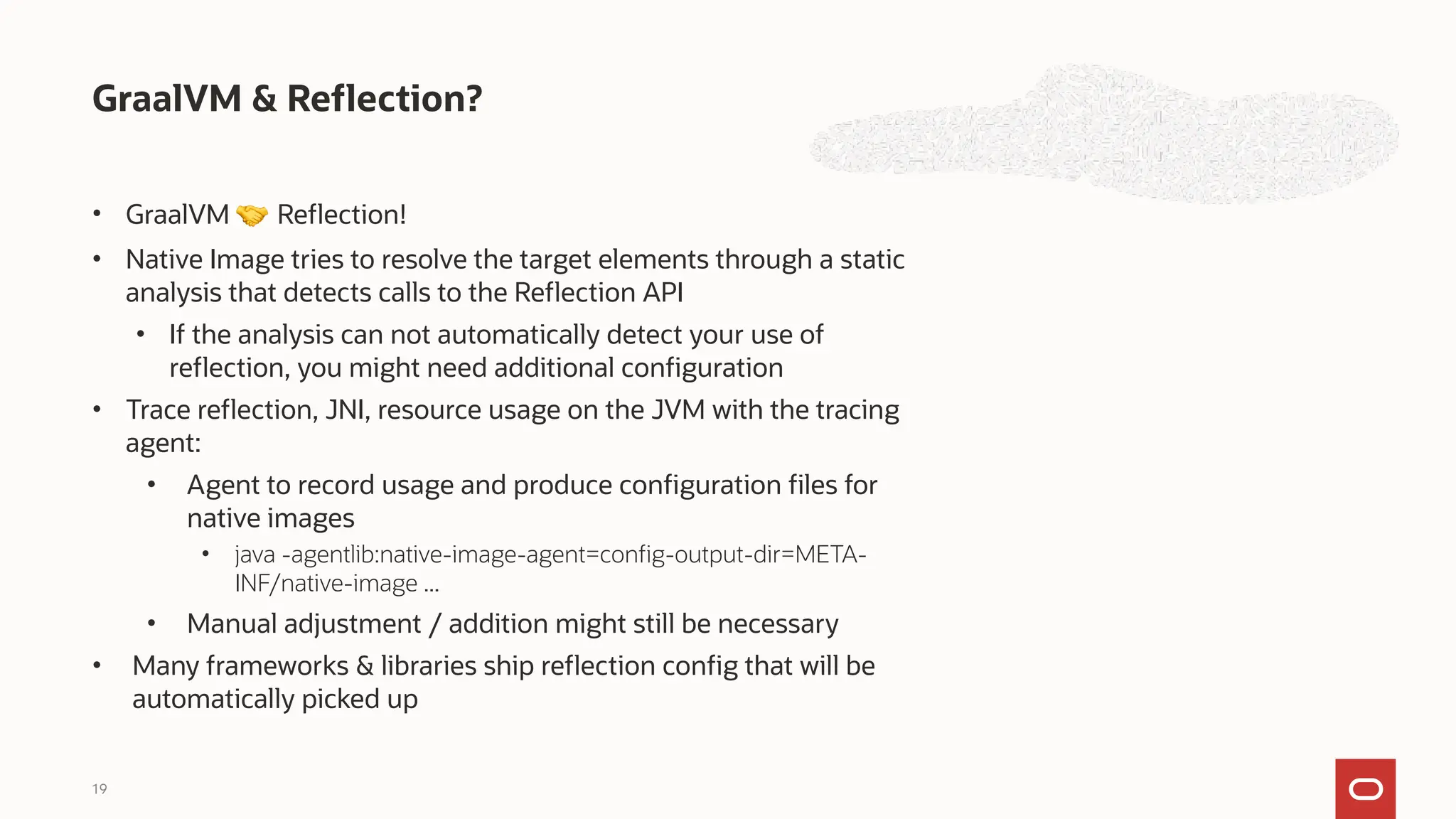 • GraalVM 🤝 Reflection!
• Native Image tries to resolve the target elements through a static
analysis that detects calls to the Reflection API
• If the analysis can not automatically detect your use of
reflection, you might need additional configuration
• Trace reflection, JNI, resource usage on the JVM with the tracing
agent:
• Agent to record usage and produce configuration files for
native images
• java -agentlib:native-image-agent=config-output-dir=META-
INF/native-image ...
• Manual adjustment / addition might still be necessary
• Many frameworks & libraries ship reflection config that will be
automatically picked up
GraalVM & Reflection?
19
 
