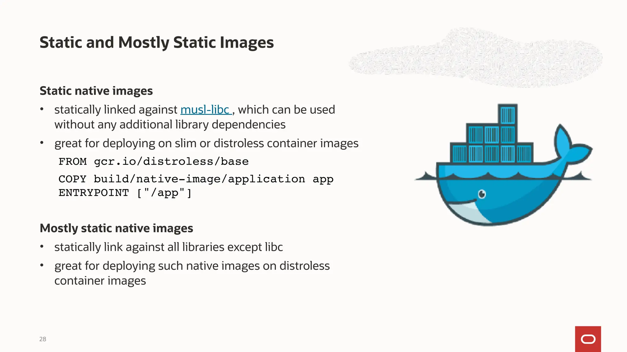 Static native images
• statically linked against musl-libc , which can be used
without any additional library dependencies
• great for deploying on slim or distroless container images
FROM gcr.io/distroless/base
COPY build/native-image/application app
ENTRYPOINT ["/app"]
Mostly static native images
• statically link against all libraries except libc
• great for deploying such native images on distroless
container images
Static and Mostly Static Images
28
 