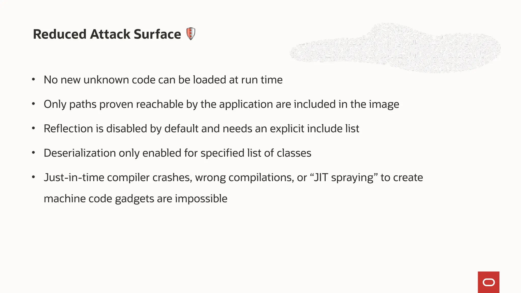Reduced Attack Surface 🛡
• No new unknown code can be loaded at run time
• Only paths proven reachable by the application are included in the image
• Reflection is disabled by default and needs an explicit include list
• Deserialization only enabled for specified list of classes
• Just-in-time compiler crashes, wrong compilations, or “JIT spraying” to create
machine code gadgets are impossible
 