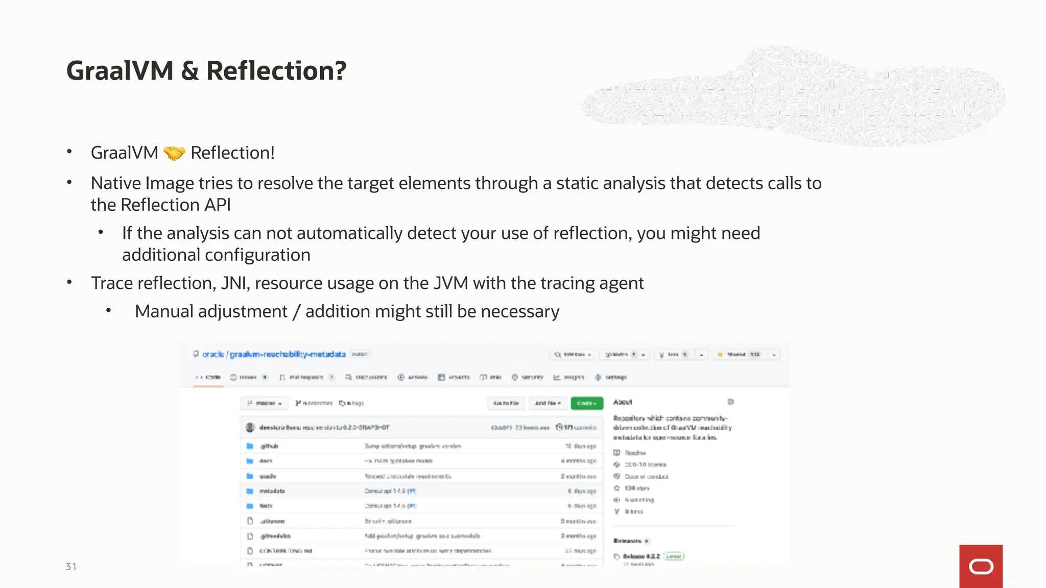 • GraalVM 🤝 Reflection!
• Native Image tries to resolve the target elements through a static analysis that detects calls to
the Reflection API
• If the analysis can not automatically detect your use of reflection, you might need
additional configuration
• Trace reflection, JNI, resource usage on the JVM with the tracing agent
• Manual adjustment / addition might still be necessary
GraalVM & Reflection?
31
 