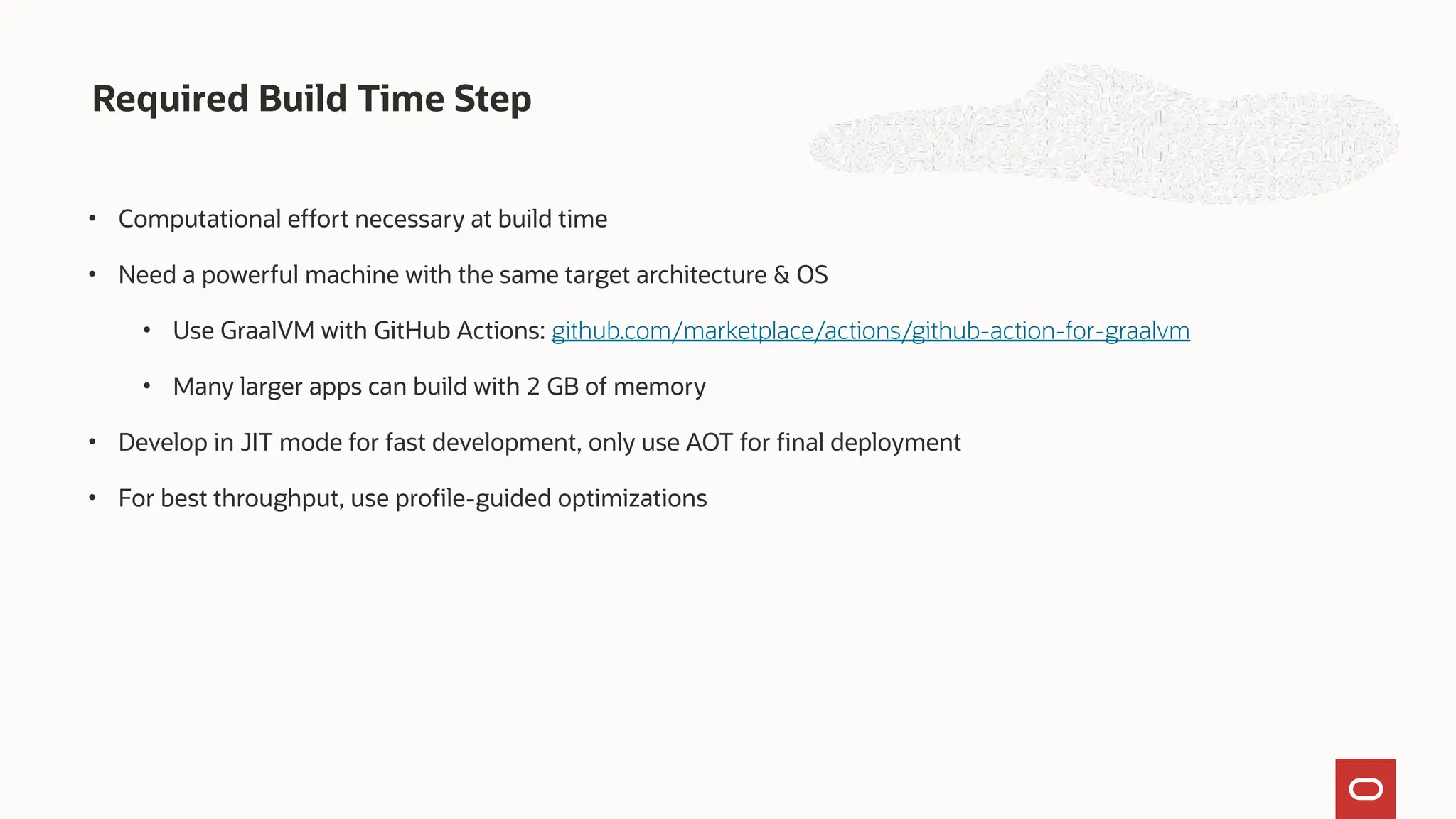 Required Build Time Step
• Computational effort necessary at build time
• Need a powerful machine with the same target architecture & OS
• Use GraalVM with GitHub Actions: github.com/marketplace/actions/github-action-for-graalvm
• Many larger apps can build with 2 GB of memory
• Develop in JIT mode for fast development, only use AOT for final deployment
• For best throughput, use profile-guided optimizations
 