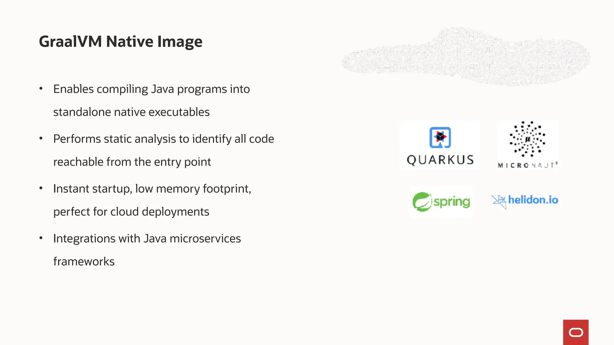 GraalVM Native Image
• Enables compiling Java programs into
standalone native executables
• Performs static analysis to identify all code
reachable from the entry point
• Instant startup, low memory footprint,
perfect for cloud deployments
• Integrations with Java microservices
frameworks
 