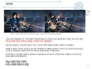 19
서든어택
삭제되는 ‘김지윤’ 캐릭터(좌)와 ‘미야’캐릭터(우)/ 출처= ‘서든어택2’ 2015 메인 트레일러 영상 캡쳐
1인칭 슈팅 게임(FPS) 신작 ‘서든어택2’의 여성캐릭터를 두고 선정성 논란이 끊이질 않은 가운데, 넥슨이 정식 출시
1주일 만에 여성 캐릭터 2종을 삭제하기로 결정했다.
14일 넥슨 관계자는 “서든어택2 게임 속 ‘미야’, ‘김지윤’ 캐릭터 2종을 상점에서 삭제한다”고 발표했다.
삭제될 두 캐릭터 ‘미야’와 ‘김지윤’은 넥슨 측이 마케팅에 적극 활용한 캐릭터다. ‘미야’는 공식 영상의 주인공이었고,
‘김지윤’은 현재 출시된 캐릭터 중 한국인 캐릭터로 설정되며 많은 주목을 받았다.
하지만 출시 후 교전 중에 사망하는 장면에서 다리를 벌린 채 쓰러진다거나 특정 여성의 신체를 지나치게 강조해
성(性) 상품화 논란에 휩싸였다.
옛날시절의옛날기획이
바뀐시대에적응하지못함
 