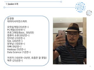 2
1.Speaker소개
손정현
데이터사이언스파트
오락실게임(35년전~)
PC게임(33년전~)
프로그래밍(Basic, 30년전)
컴퓨터 소유(30년전~)
인터넷 (23년전~)
SQL (20년전~)
유부남 (10년전~)
아빠 (9년전~)
Hadoop (5년전~)
Data Science (1년전~)
자전거 (10년전~3년전, 요즘은 잘 못탐)
맥주 (25년전~)
 