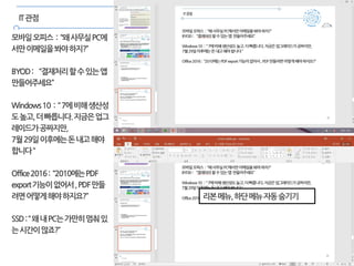 24
IT관점
모바일오피스 : “왜사무실PC에
서만이메일을봐야하지?”
BYOD: “결재처리할수있는앱
만들어주세요”
Windows10 : “7에비해생산성
도높고,더빠릅니다.지금은업그
레이드가공짜지만,
7월29일이후에는돈내고해야
합니다“
Office2016: “2010에는PDF
export기능이없어서,PDF만들
려면어떻게해야하지요?”
SSD:“왜내PC는가만히멈춰있
는시간이많죠?”
리본메뉴,하단메뉴자동숨기기
 