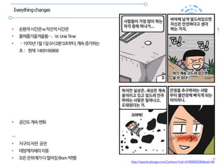 27
Everythingchanges
• 순환적시간관vs직선적시간관
• 봄여름가을겨울봄…. Vs UnixTime
• - 1970년1월1일0시0분0초부터,계속증가하는
초 : 현재 1469166868
• 공간도계속변화
…
• 지구의자전 공전
• 태양계자체의이동
• 모든은하계가다멀어짐(from빅뱅)
http://sports.donga.com/Cartoon?cid=0100000206&sid=64
 