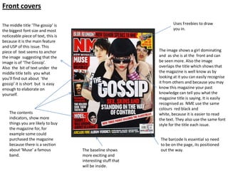 Front covers

The middle title ‘The gossip’ is                                     Uses Freebies to draw
the biggest font size and most                                       you in.
noticeable piece of text, this is
because it is the main feature
and USP of this issue. This
piece of text seems to anchor                                The image shows a girl dominating
the image suggesting that the                                and as she is at the front and can
image is of ‘The Gossip’.                                    be seen more. Also the image
Also the bit of text under the                               overlaps the title which shows that
middle title tells you what                                  the magazine is well know as by
you’ll find out about ‘the                                   looking at it you can easily recognise
gossip’ it is short but is easy                              it from others and because you may
enough to elaborate on                                       know this magazine your past
yourself.                                                    knowledge can tell you what the
                                                             magazine title is saying. It is easily
                                                             recognised as NME use the same
                                                             colours red black and
    The contents                                             white, because it is easier to read
    indicators, show more                                    the text. They also use the same font
    things you are likely to buy                             style for the title each issue.
    the magazine for, for
    example some could
    purchased the magazine                                    The barcode Is essential so need
    because there is a section                                to be on the page, its positioned
    about ‘Muse’ a famous           The baseline shows        out the way.
    band.                           more exciting and
                                    interesting stuff that
                                    will be inside.
 