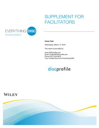 SUPPLEMENT FOR
FACILITATORS
Casey Tyler
Wednesday, March 14, 2018
This report is provided by:
www.DiSCprofile.com
Email: Orders@DiSCprofile.com
Phone: (877) 344-8612
Your Trusted Source for Everything DiSC
 
