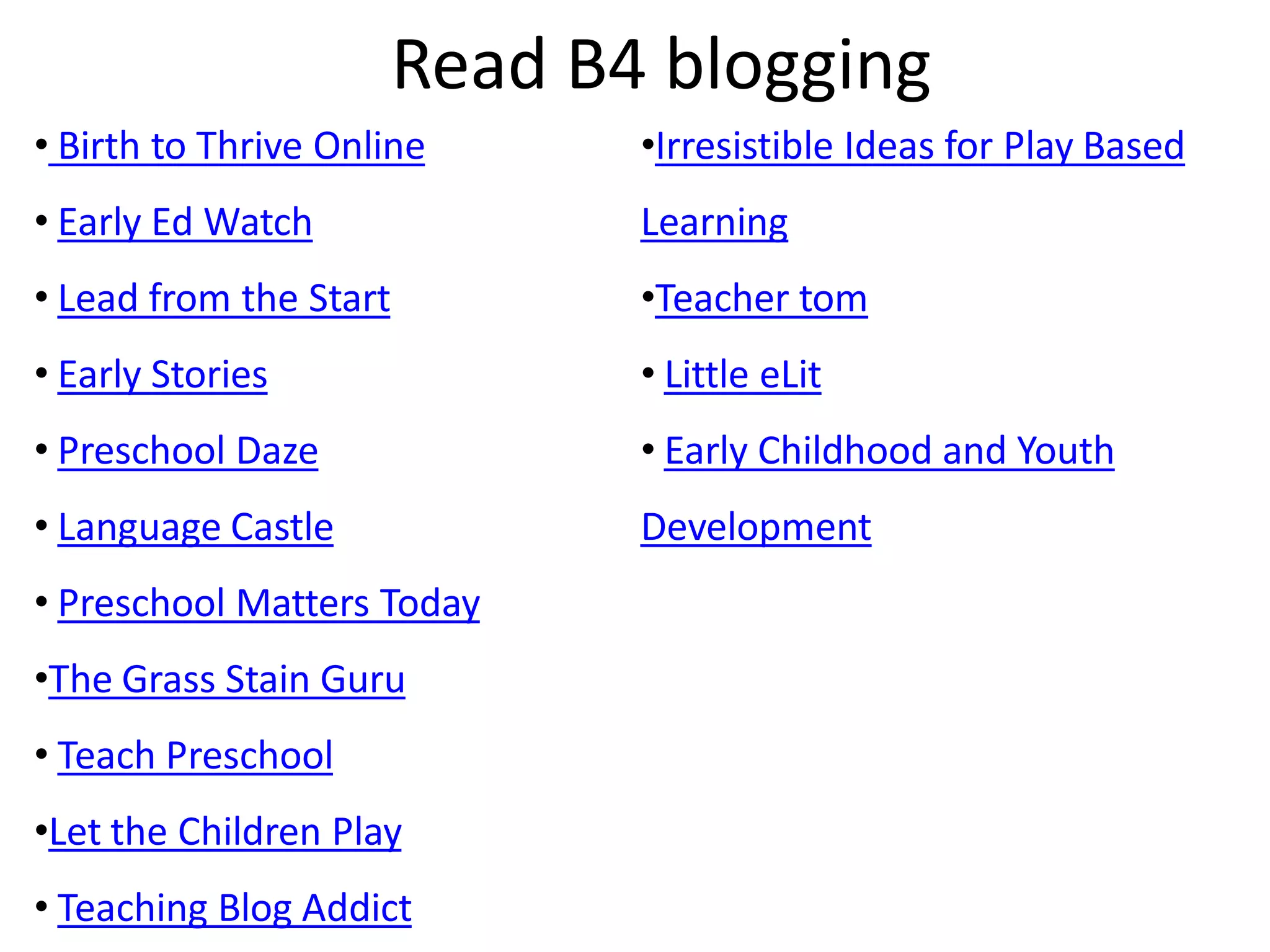 Read B4 blogging
• Birth to Thrive Online       •Irresistible Ideas for Play Based
• Early Ed Watch               Learning
• Lead from the Start          •Teacher tom
• Early Stories                • Little eLit
• Preschool Daze               • Early Childhood and Youth
• Language Castle              Development
• Preschool Matters Today
•The Grass Stain Guru
• Teach Preschool
•Let the Children Play
• Teaching Blog Addict
 