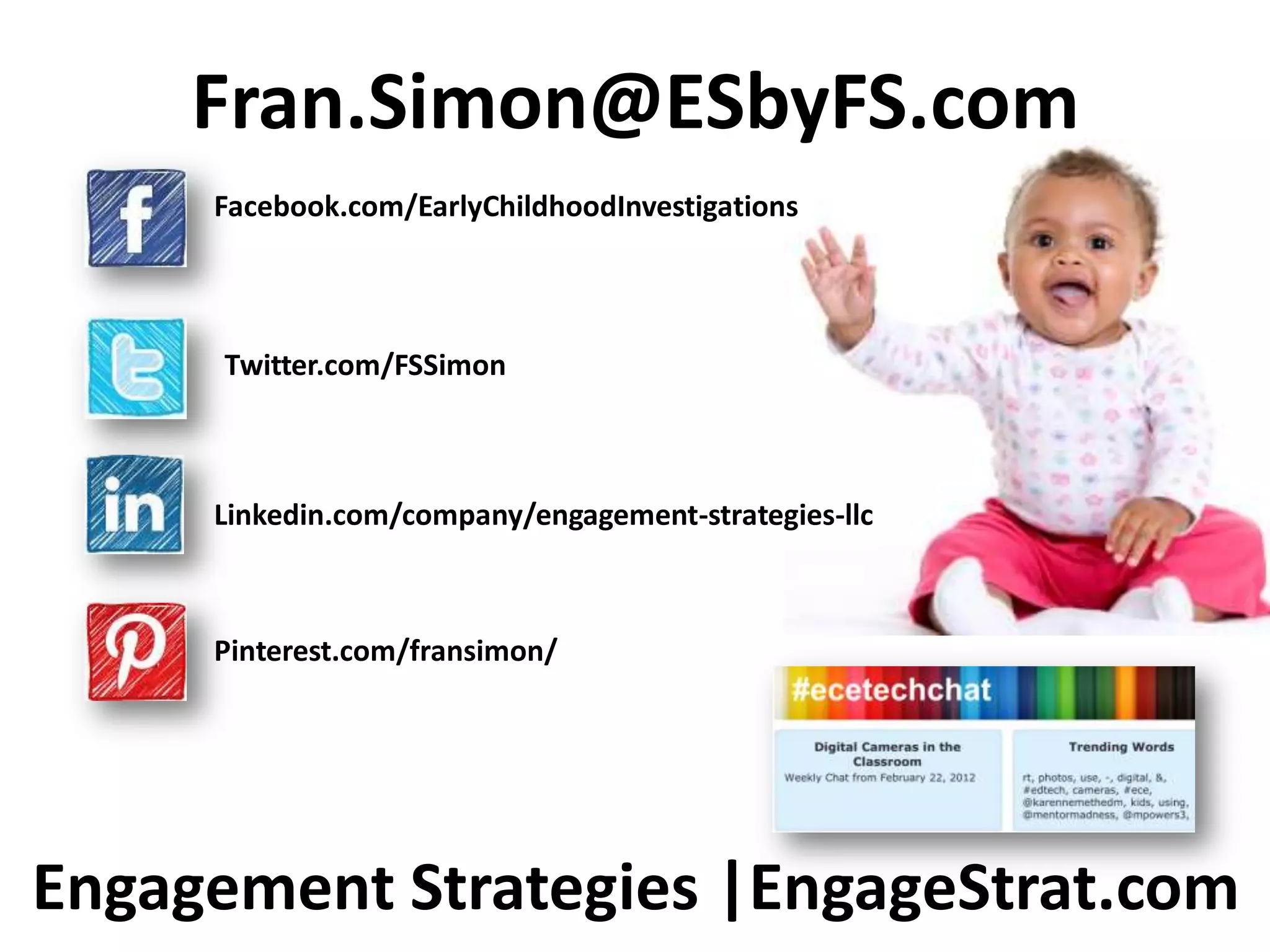 Fran.Simon@ESbyFS.com
     Facebook.com/EarlyChildhoodInvestigations




      Twitter.com/FSSimon



     Linkedin.com/company/engagement-strategies-llc



     Pinterest.com/fransimon/




Engagement Strategies |EngageStrat.com
 