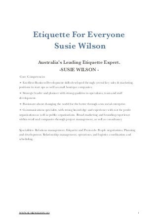 Etiquette For Everyone
Susie Wilson
Australia's Leading Etiquette Expert.
-SUSIE WILSON -
Core Competencies
➢ Excellent Business Development skills developed through several key sales & marketing
positions in start ups as well as small boutique companies.
➢ Strategic leader and planner with strong qualities in operations, team and staff
development.
➢ Passionate about changing the world for the better through own social enterprise.
➢ Communications specialist, with strong knowledge and experience with not for proﬁt
organisations as well as public organisations. Broad marketing and branding experience
within retail and companies through project management, as well as consultancy.
Specialities- Relations management, Etiquette and Protocols- People negotiations, Planning
and development, Relationship management, operations, and logistics coordination and
scheduling.
 
WWW.SUSIEWILSON.CO !1
 