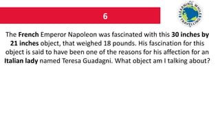 6
The French Emperor Napoleon was fascinated with this 30 inches by
21 inches object, that weighed 18 pounds. His fascination for this
object is said to have been one of the reasons for his affection for an
Italian lady named Teresa Guadagni. What object am I talking about?
 