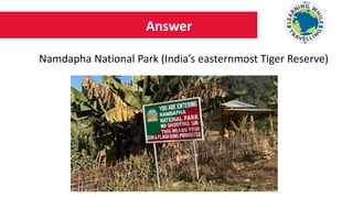 Answer
Namdapha National Park (India’s easternmost Tiger Reserve)
 