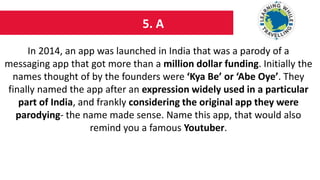 5. A
In 2014, an app was launched in India that was a parody of a
messaging app that got more than a million dollar funding. Initially the
names thought of by the founders were ‘Kya Be’ or ‘Abe Oye’. They
finally named the app after an expression widely used in a particular
part of India, and frankly considering the original app they were
parodying- the name made sense. Name this app, that would also
remind you a famous Youtuber.
 