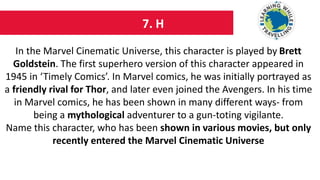 7. H
In the Marvel Cinematic Universe, this character is played by Brett
Goldstein. The first superhero version of this character appeared in
1945 in ‘Timely Comics’. In Marvel comics, he was initially portrayed as
a friendly rival for Thor, and later even joined the Avengers. In his time
in Marvel comics, he has been shown in many different ways- from
being a mythological adventurer to a gun-toting vigilante.
Name this character, who has been shown in various movies, but only
recently entered the Marvel Cinematic Universe
 